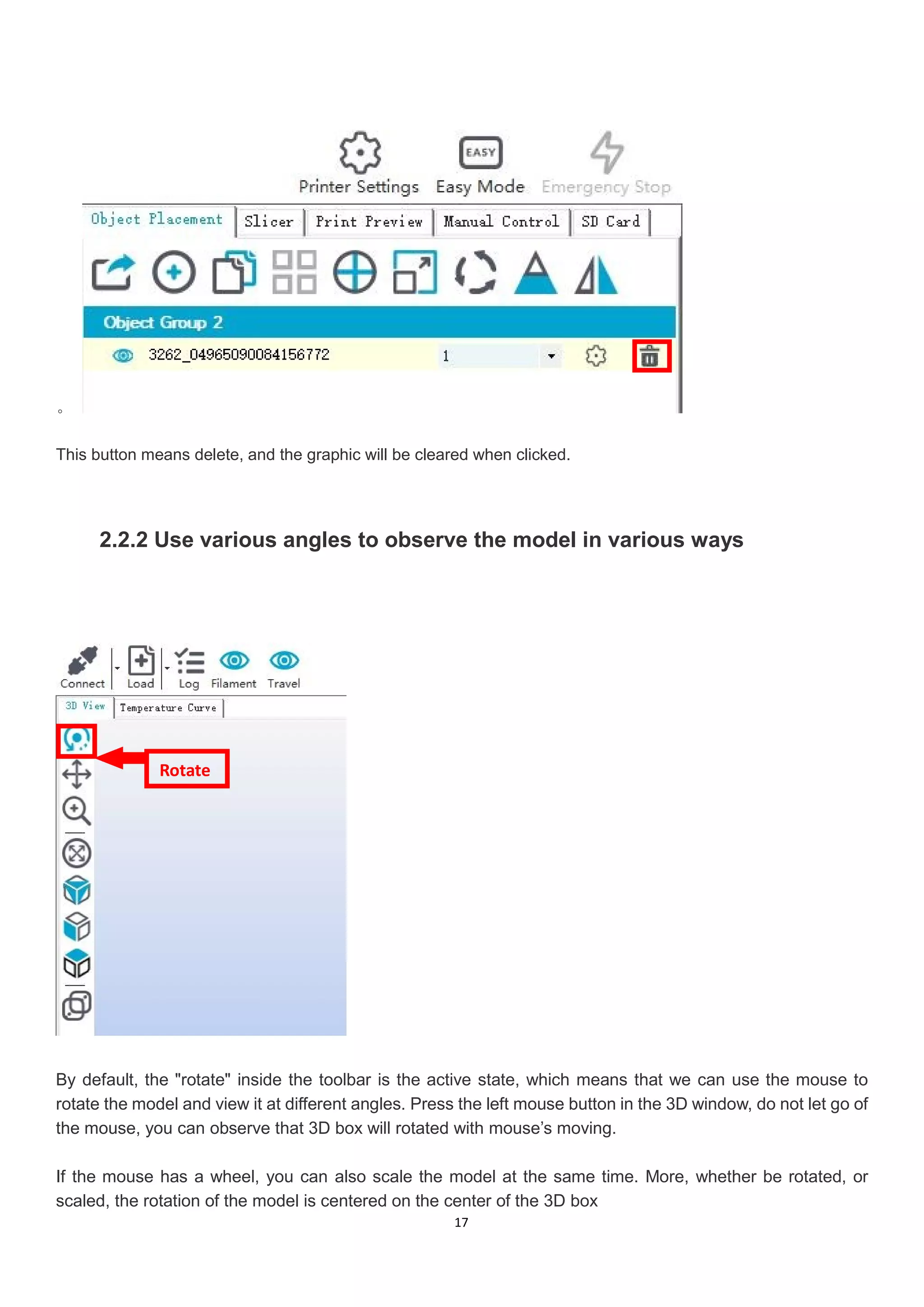 17
。
This button means delete, and the graphic will be cleared when clicked.
2.2.2 Use various angles to observe the model in various ways
By default, the "rotate" inside the toolbar is the active state, which means that we can use the mouse to
rotate the model and view it at different angles. Press the left mouse button in the 3D window, do not let go of
the mouse, you can observe that 3D box will rotated with mouse’s moving.
If the mouse has a wheel, you can also scale the model at the same time. More, whether be rotated, or
scaled, the rotation of the model is centered on the center of the 3D box
Rotate
 