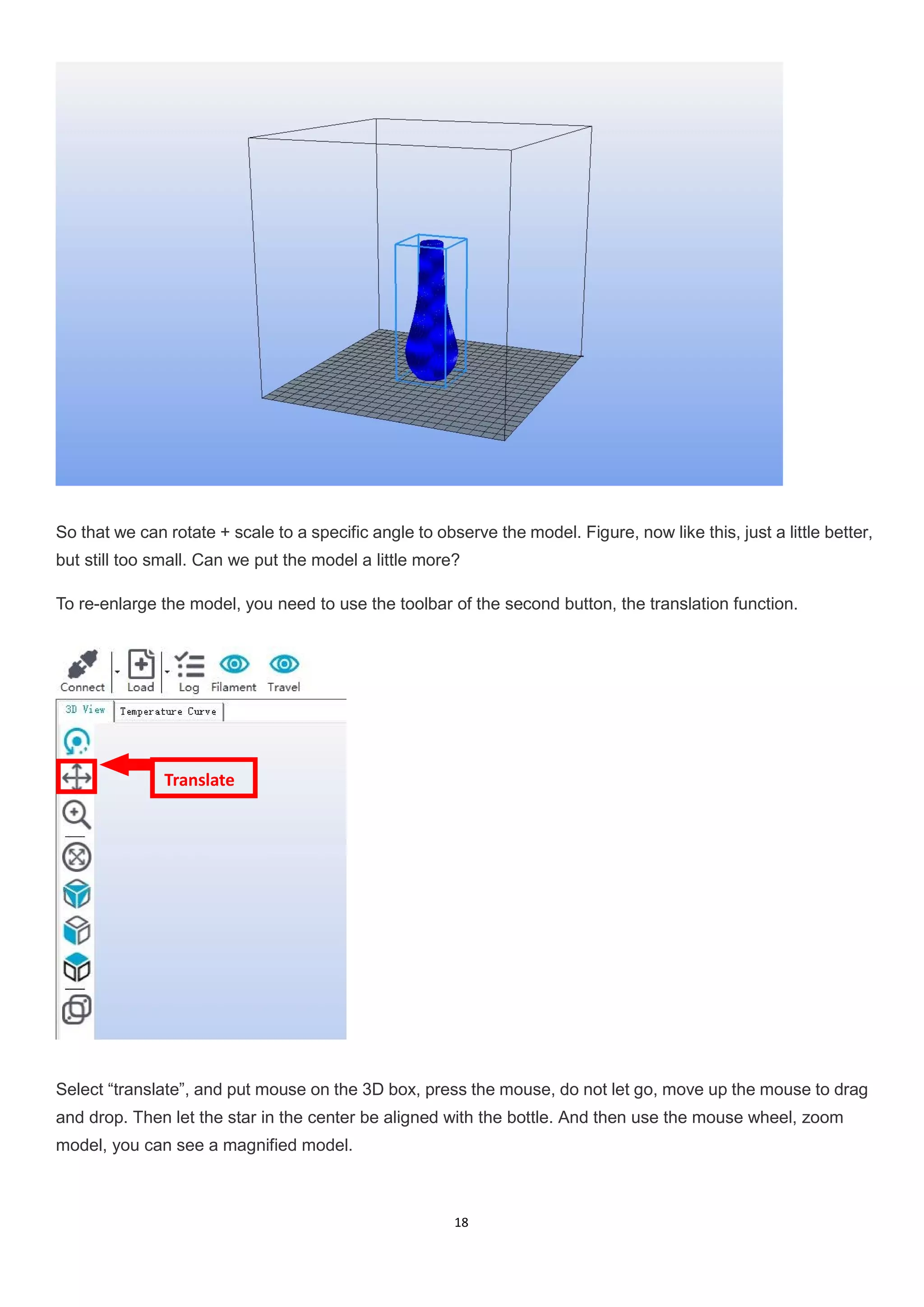 18
So that we can rotate + scale to a specific angle to observe the model. Figure, now like this, just a little better,
but still too small. Can we put the model a little more?
To re-enlarge the model, you need to use the toolbar of the second button, the translation function.
Select “translate”, and put mouse on the 3D box, press the mouse, do not let go, move up the mouse to drag
and drop. Then let the star in the center be aligned with the bottle. And then use the mouse wheel, zoom
model, you can see a magnified model.
Translate
 