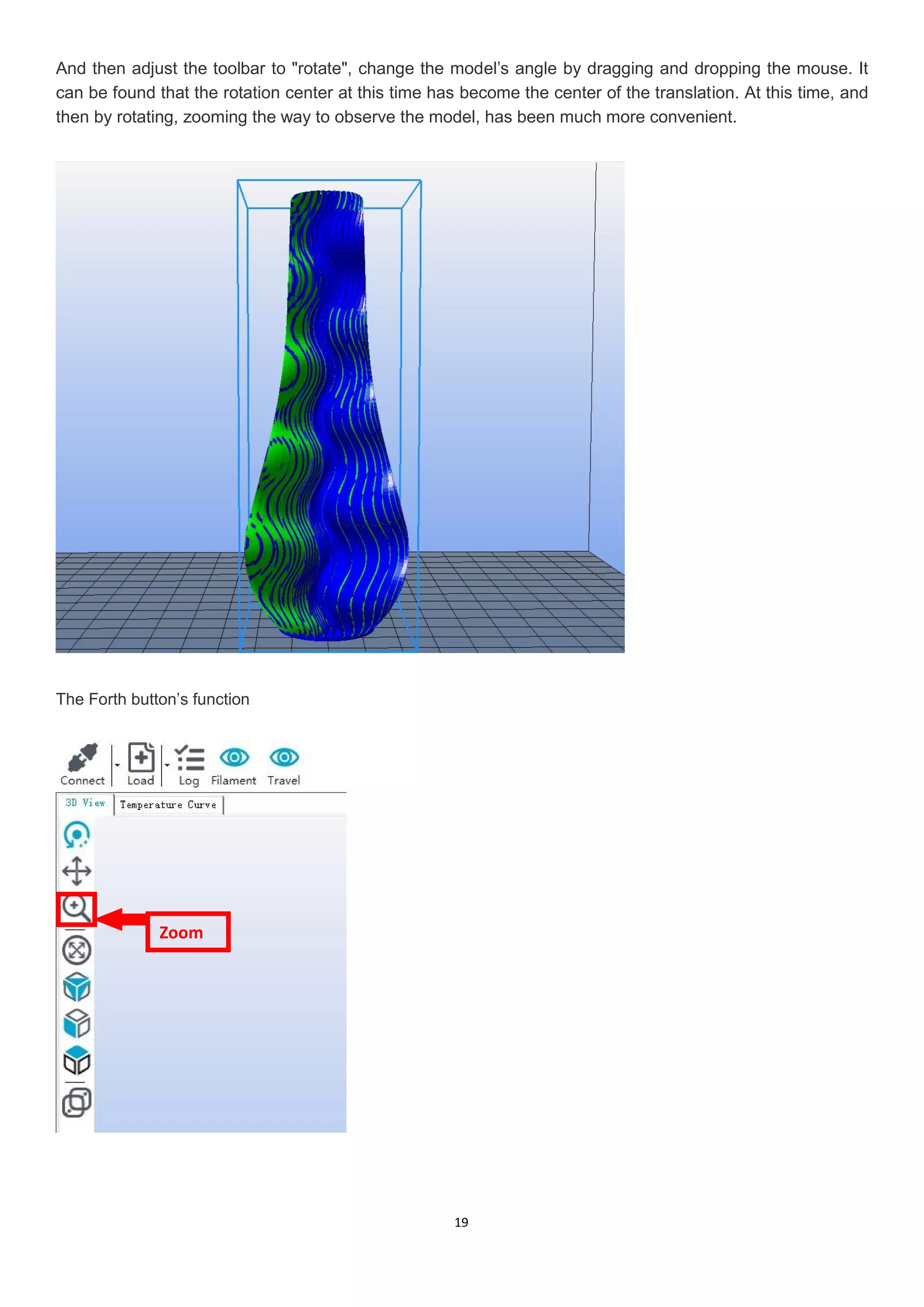 19
And then adjust the toolbar to "rotate", change the model’s angle by dragging and dropping the mouse. It
can be found that the rotation center at this time has become the center of the translation. At this time, and
then by rotating, zooming the way to observe the model, has been much more convenient.
The Forth button’s function
Zoom
 