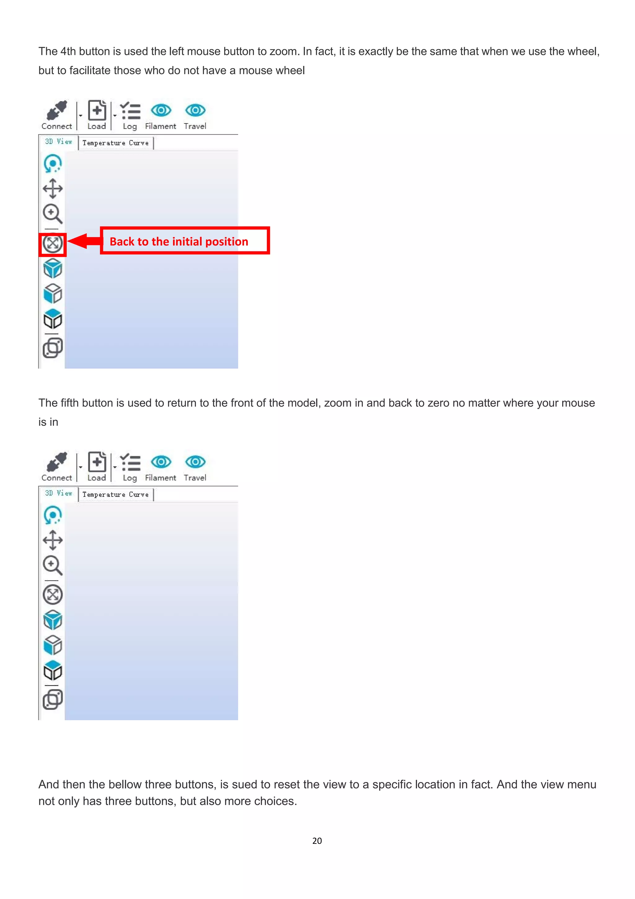 20
The 4th button is used the left mouse button to zoom. In fact, it is exactly be the same that when we use the wheel,
but to facilitate those who do not have a mouse wheel
The fifth button is used to return to the front of the model, zoom in and back to zero no matter where your mouse
is in
And then the bellow three buttons, is sued to reset the view to a specific location in fact. And the view menu
not only has three buttons, but also more choices.
Back to the initial position
 