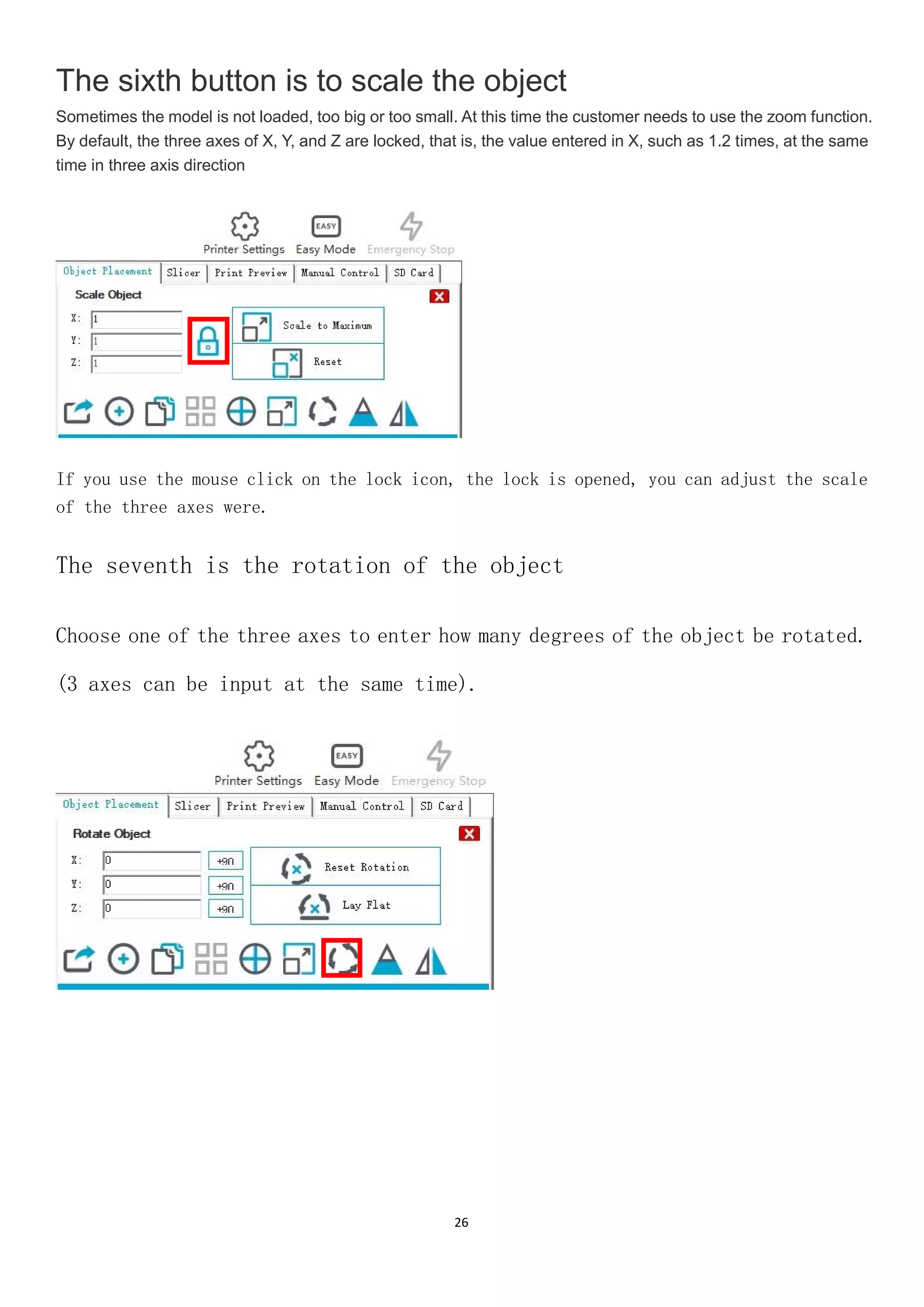 26
The sixth button is to scale the object
Sometimes the model is not loaded, too big or too small. At this time the customer needs to use the zoom function.
By default, the three axes of X, Y, and Z are locked, that is, the value entered in X, such as 1.2 times, at the same
time in three axis direction
If you use the mouse click on the lock icon, the lock is opened, you can adjust the scale
of the three axes were.
The seventh is the rotation of the object
Choose one of the three axes to enter how many degrees of the object be rotated.
(3 axes can be input at the same time).
 