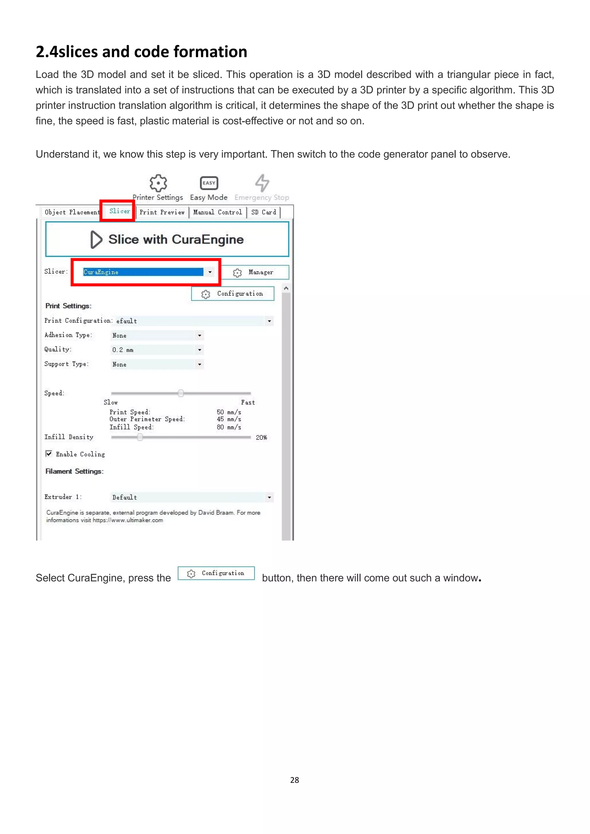 28
2.4slices and code formation
Load the 3D model and set it be sliced. This operation is a 3D model described with a triangular piece in fact,
which is translated into a set of instructions that can be executed by a 3D printer by a specific algorithm. This 3D
printer instruction translation algorithm is critical, it determines the shape of the 3D print out whether the shape is
fine, the speed is fast, plastic material is cost-effective or not and so on.
Understand it, we know this step is very important. Then switch to the code generator panel to observe.
Select CuraEngine, press the button, then there will come out such a window.
 
