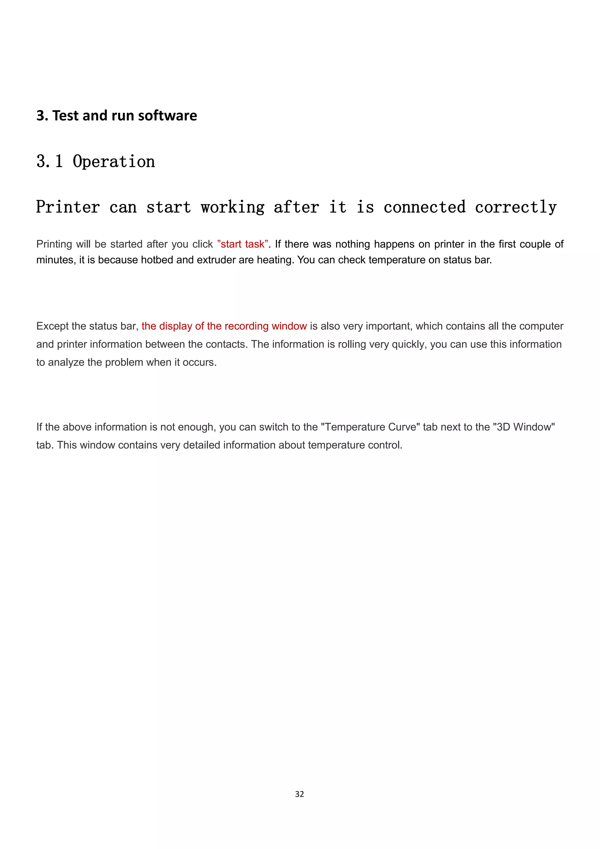 32
3. Test and run software
3.1 Operation
Printer can start working after it is connected correctly
Printing will be started after you click ”start task”. If there was nothing happens on printer in the first couple of
minutes, it is because hotbed and extruder are heating. You can check temperature on status bar.
Except the status bar, the display of the recording window is also very important, which contains all the computer
and printer information between the contacts. The information is rolling very quickly, you can use this information
to analyze the problem when it occurs.
If the above information is not enough, you can switch to the "Temperature Curve" tab next to the "3D Window"
tab. This window contains very detailed information about temperature control.
 