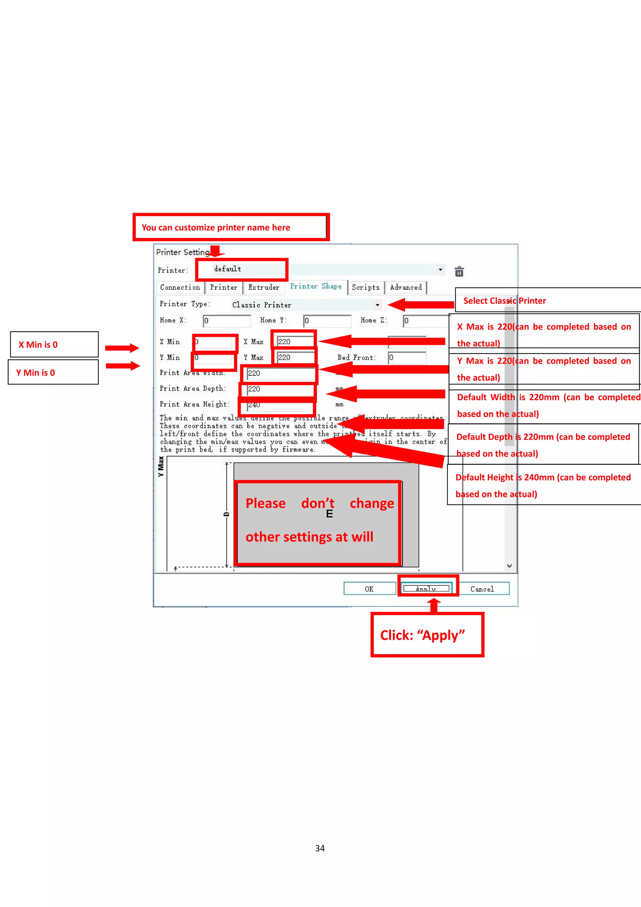 34
Please don’t change
other settings at will
Click: “Apply”
You can customize printer name here
X Max is 220(can be completed based on
the actual)
Y Max is 220(can be completed based on
the actual)
Default Width is 220mm (can be completed
based on the actual)
Default Depth is 220mm (can be completed
based on the actual)
写
Default Height is 240mm (can be completed
based on the actual)
Y Min is 0
X Min is 0
Select Classic Printer
 