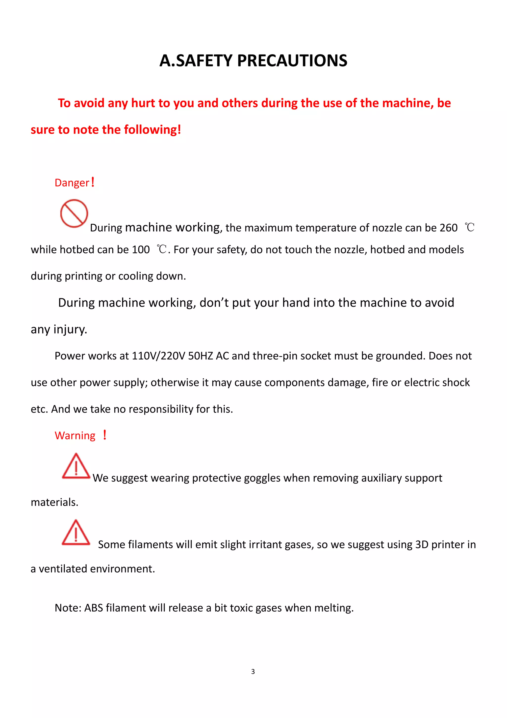 3
A.SAFETY PRECAUTIONS
To avoid any hurt to you and others during the use of the machine, be
sure to note the following!
Danger！
During machine working, the maximum temperature of nozzle can be 260 ℃
while hotbed can be 100 ℃. For your safety, do not touch the nozzle, hotbed and models
during printing or cooling down.
During machine working, don’t put your hand into the machine to avoid
any injury.
Power works at 110V/220V 50HZ AC and three-pin socket must be grounded. Does not
use other power supply; otherwise it may cause components damage, fire or electric shock
etc. And we take no responsibility for this.
Warning ！
We suggest wearing protective goggles when removing auxiliary support
materials.
Some filaments will emit slight irritant gases, so we suggest using 3D printer in
a ventilated environment.
Note: ABS filament will release a bit toxic gases when melting.
 