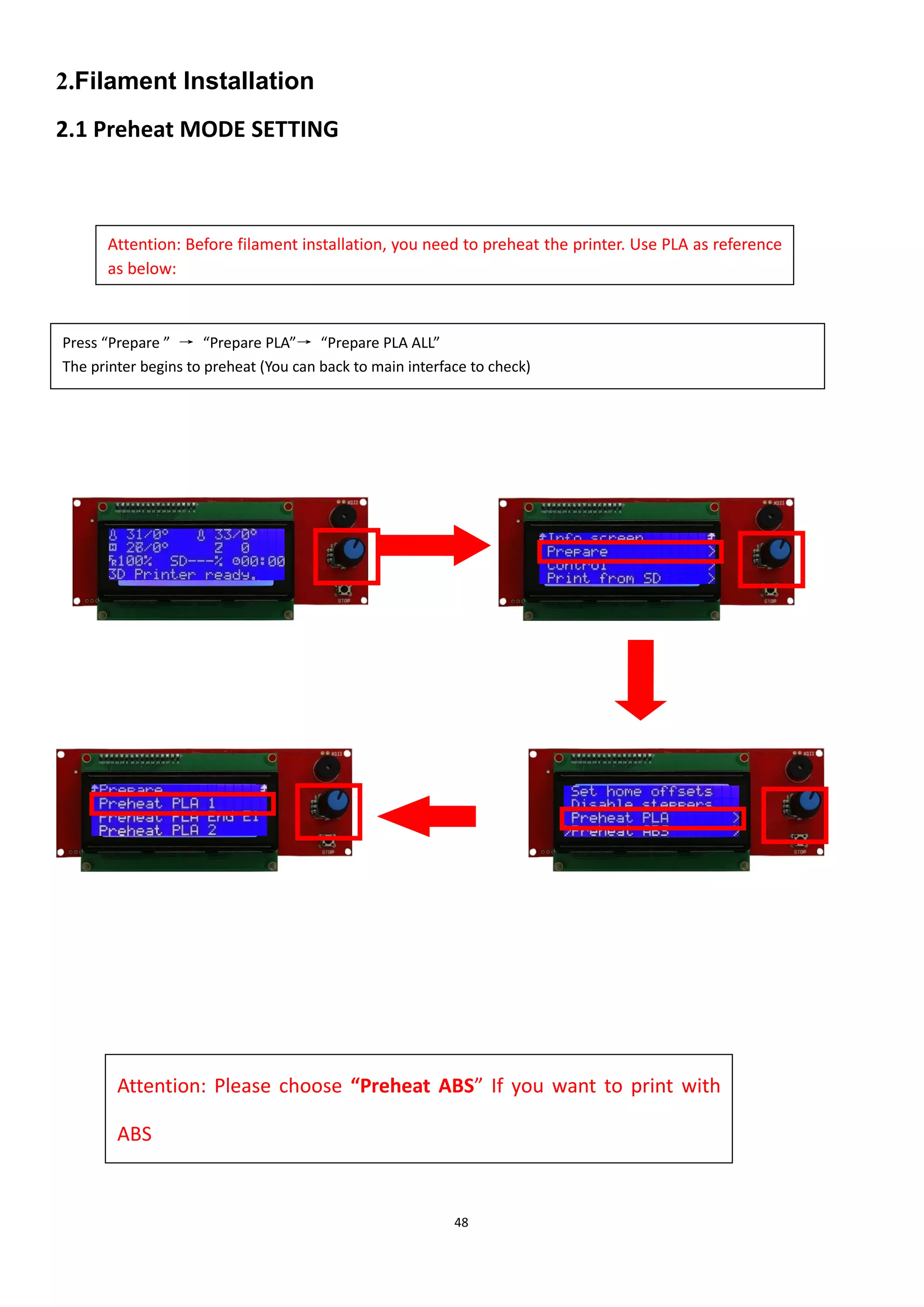 48
2.Filament Installation
2.1 Preheat MODE SETTING
Attention: Please choose “Preheat ABS” If you want to print with
ABS
Attention: Before filament installation, you need to preheat the printer. Use PLA as reference
as below:
所。
Press “Prepare ” → “Prepare PLA”→ “Prepare PLA ALL”
The printer begins to preheat (You can back to main interface to check)
 