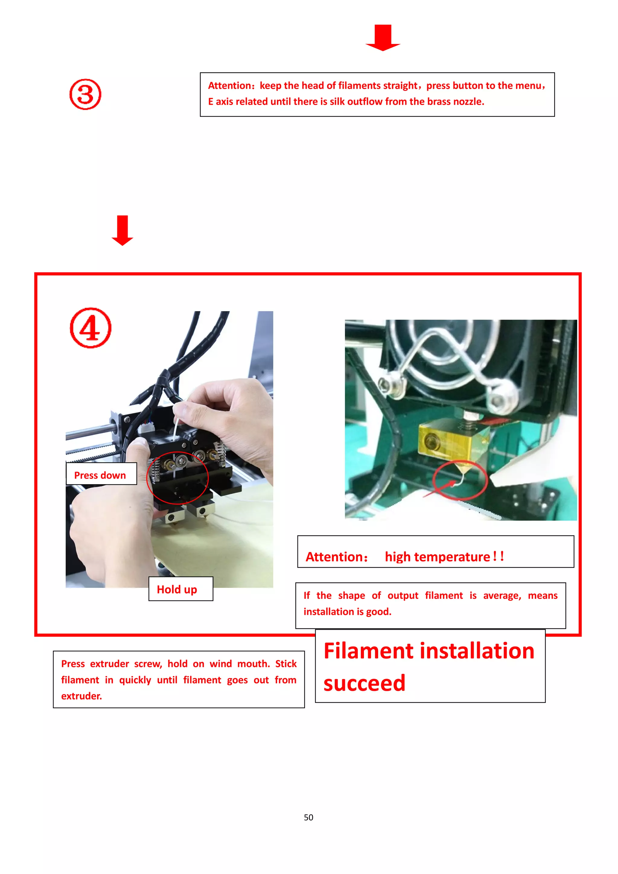 50
Attention：
keep the head of filaments straight，
press button to the menu，
E axis related until there is silk outflow from the brass nozzle.
Attention： high temperature！
！
If the shape of output filament is average, means
installation is good.
Press extruder screw, hold on wind mouth. Stick
filament in quickly until filament goes out from
extruder.
Filament installation
succeed
Press down
Hold up
 