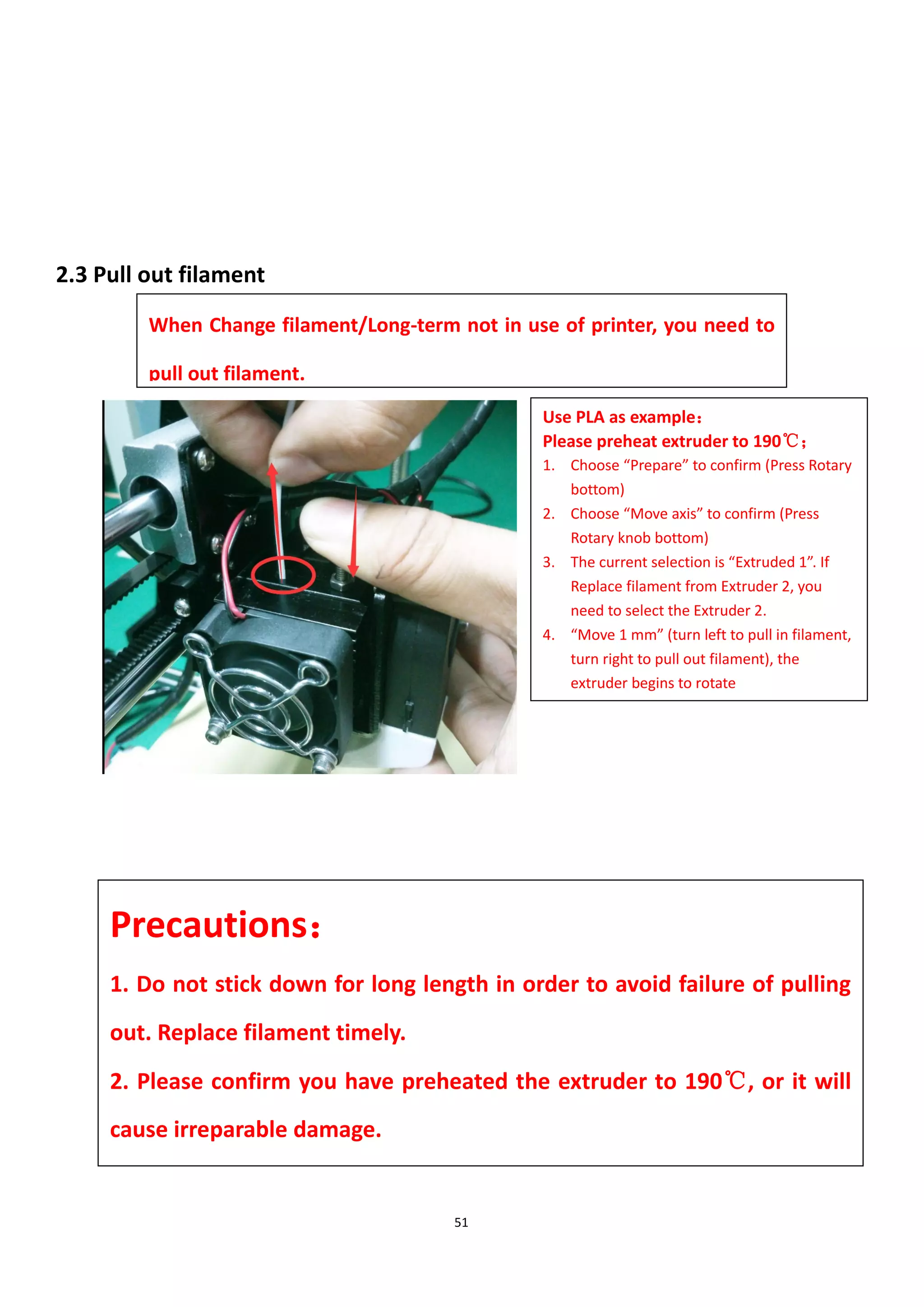 51
2.3 Pull out filament
When Change filament/Long-term not in use of printer, you need to
pull out filament.
Precautions：
1. Do not stick down for long length in order to avoid failure of pulling
out. Replace filament timely.
2. Please confirm you have preheated the extruder to 190℃, or it will
cause irreparable damage.
Use PLA as example：
Please preheat extruder to 190℃；
1. Choose “Prepare” to confirm (Press Rotary
bottom)
2. Choose “Move axis” to confirm (Press
Rotary knob bottom)
3. The current selection is “Extruded 1”. If
Replace filament from Extruder 2, you
need to select the Extruder 2.
4. “Move 1 mm” (turn left to pull in filament,
turn right to pull out filament), the
extruder begins to rotate
 