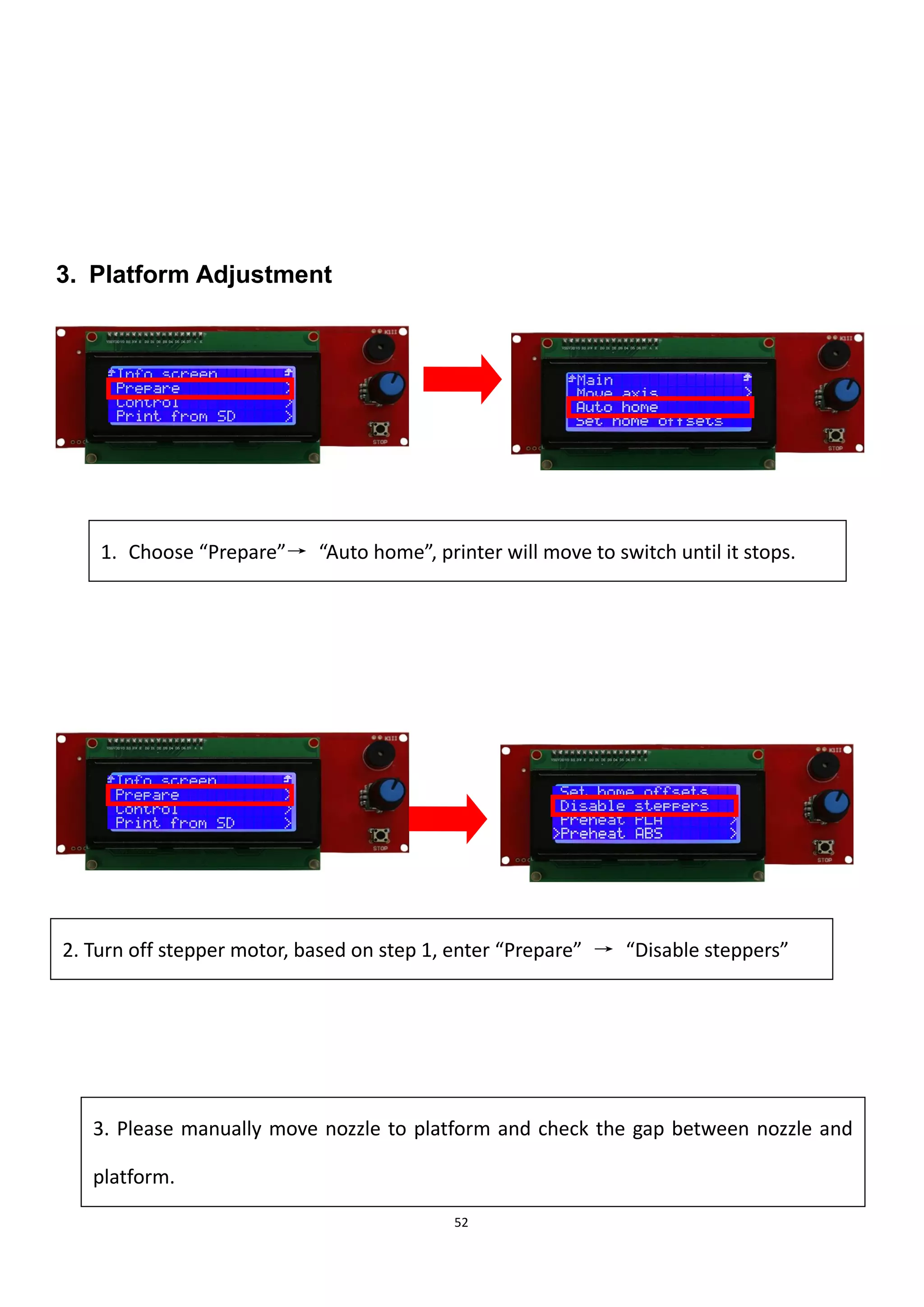 52
3. Platform Adjustment
1. Choose “Prepare”→ “Auto home”, printer will move to switch until it stops.
2. Turn off stepper motor, based on step 1, enter “Prepare” → “Disable steppers”
3. Please manually move nozzle to platform and check the gap between nozzle and
platform.
 