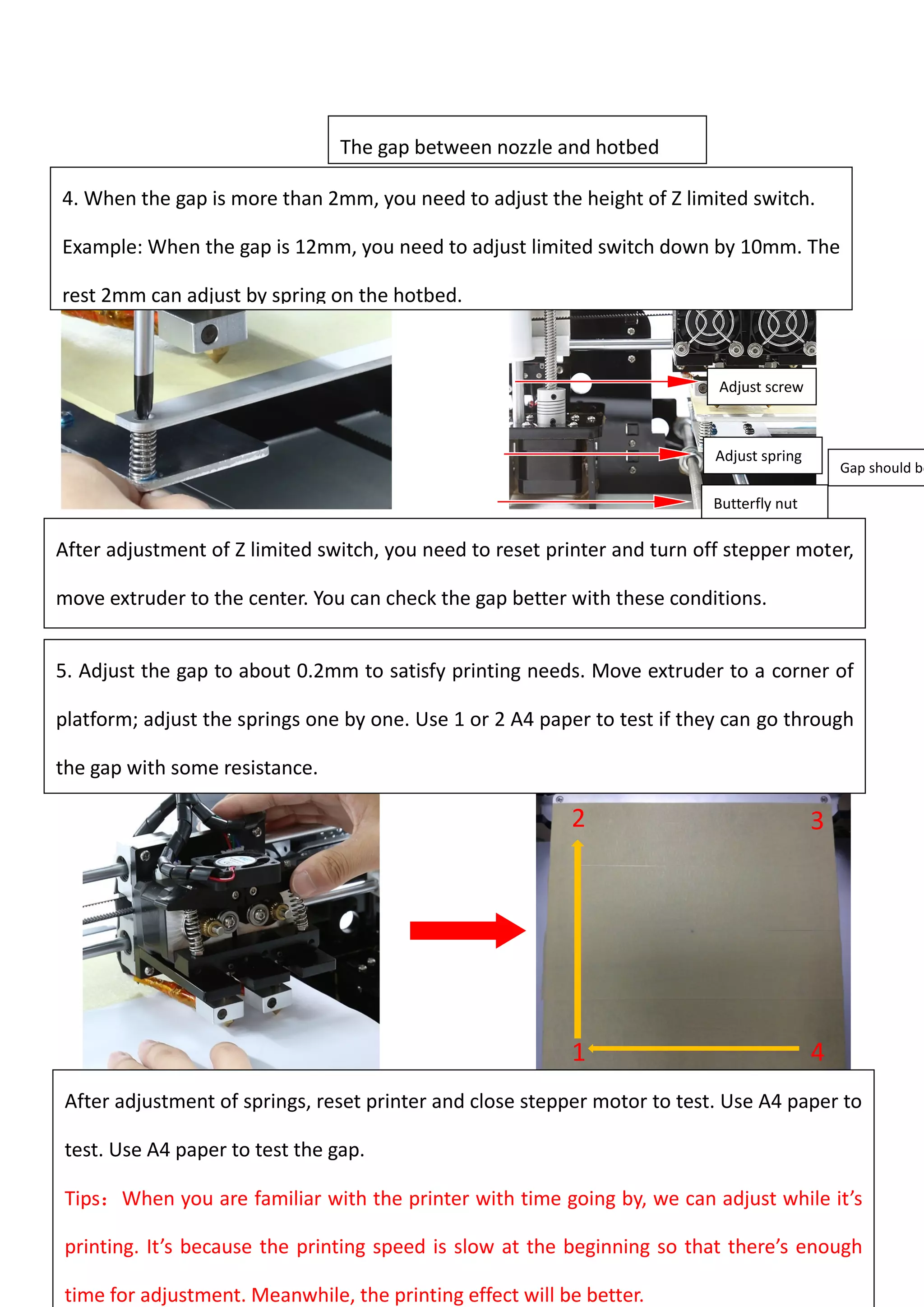 53
1
.
4
.
2
.
3
.
The gap between nozzle and hotbed
4. When the gap is more than 2mm, you need to adjust the height of Z limited switch.
Example: When the gap is 12mm, you need to adjust limited switch down by 10mm. The
rest 2mm can adjust by spring on the hotbed.
Adjust screw
Adjust spring
Butterfly nut
After adjustment of Z limited switch, you need to reset printer and turn off stepper moter,
move extruder to the center. You can check the gap better with these conditions.
Gap should be
5. Adjust the gap to about 0.2mm to satisfy printing needs. Move extruder to a corner of
platform; adjust the springs one by one. Use 1 or 2 A4 paper to test if they can go through
the gap with some resistance.
After adjustment of springs, reset printer and close stepper motor to test. Use A4 paper to
test. Use A4 paper to test the gap.
Tips：When you are familiar with the printer with time going by, we can adjust while it’s
printing. It’s because the printing speed is slow at the beginning so that there’s enough
time for adjustment. Meanwhile, the printing effect will be better.
 