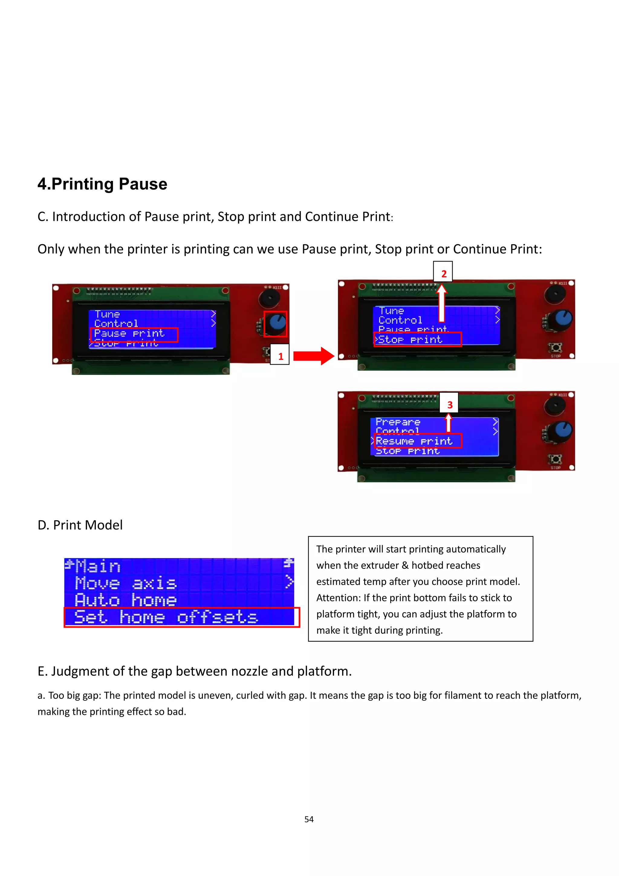 54
4.Printing Pause
C. Introduction of Pause print, Stop print and Continue Print:
Only when the printer is printing can we use Pause print, Stop print or Continue Print:
D. Print Model
E. Judgment of the gap between nozzle and platform.
a. Too big gap: The printed model is uneven, curled with gap. It means the gap is too big for filament to reach the platform,
making the printing effect so bad.
2
1
3
The printer will start printing automatically
when the extruder & hotbed reaches
estimated temp after you choose print model.
Attention: If the print bottom fails to stick to
platform tight, you can adjust the platform to
make it tight during printing.
 