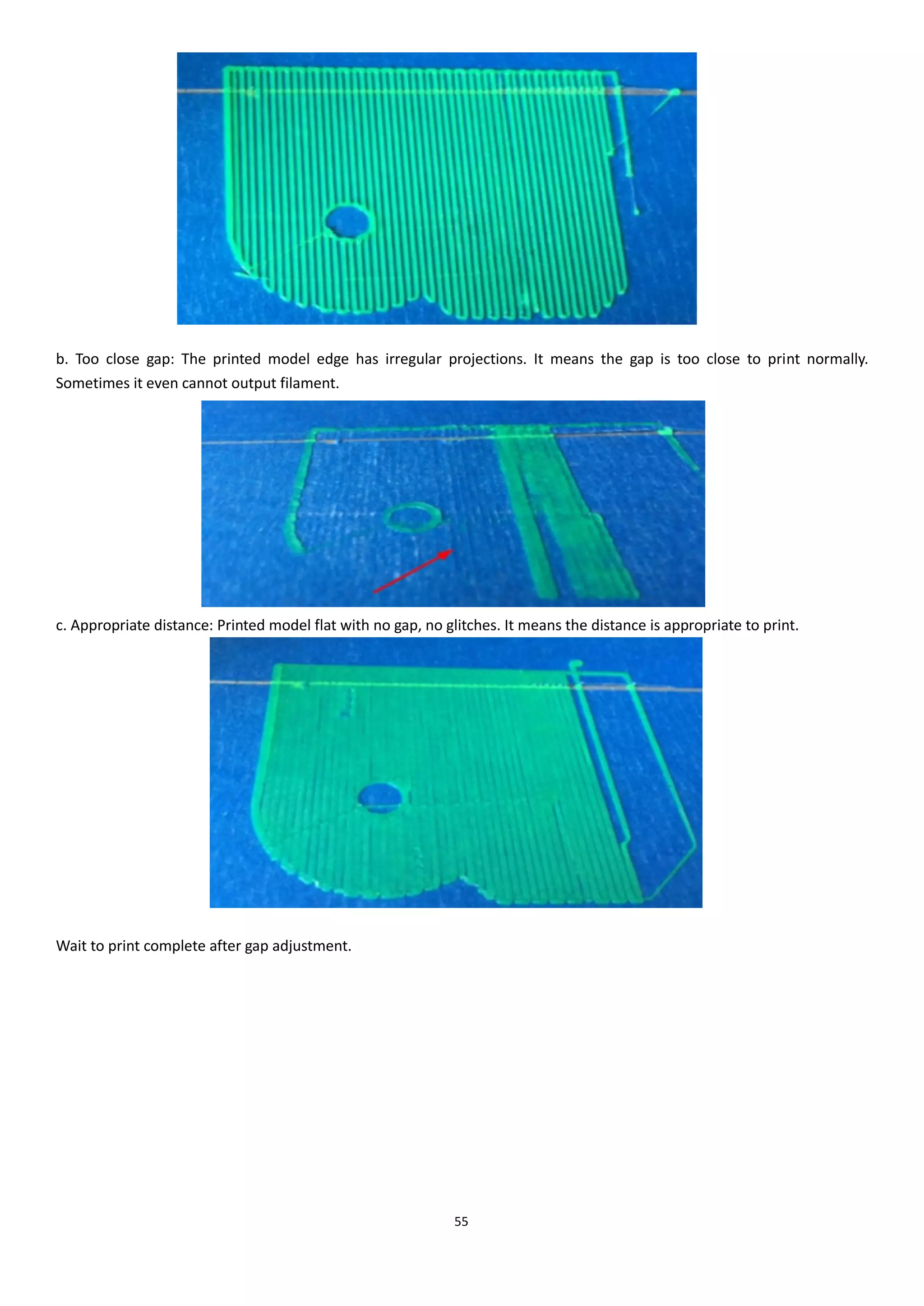 55
b. Too close gap: The printed model edge has irregular projections. It means the gap is too close to print normally.
Sometimes it even cannot output filament.
c. Appropriate distance: Printed model flat with no gap, no glitches. It means the distance is appropriate to print.
Wait to print complete after gap adjustment.
 