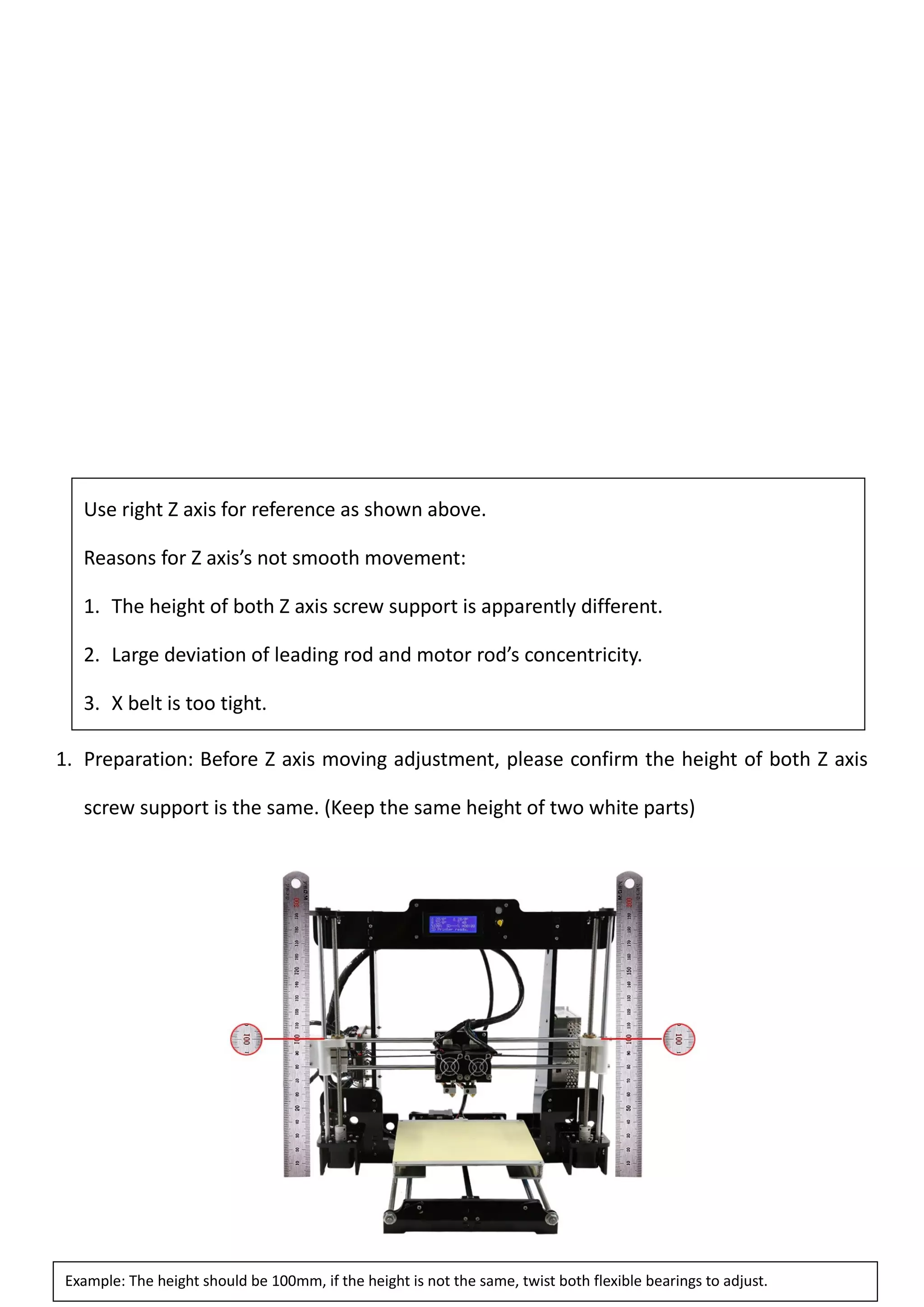57
1. Preparation: Before Z axis moving adjustment, please confirm the height of both Z axis
screw support is the same. (Keep the same height of two white parts)
Use right Z axis for reference as shown above.
Reasons for Z axis’s not smooth movement:
1. The height of both Z axis screw support is apparently different.
2. Large deviation of leading rod and motor rod’s concentricity.
3. X belt is too tight.
4.
Example: The height should be 100mm, if the height is not the same, twist both flexible bearings to adjust.
 