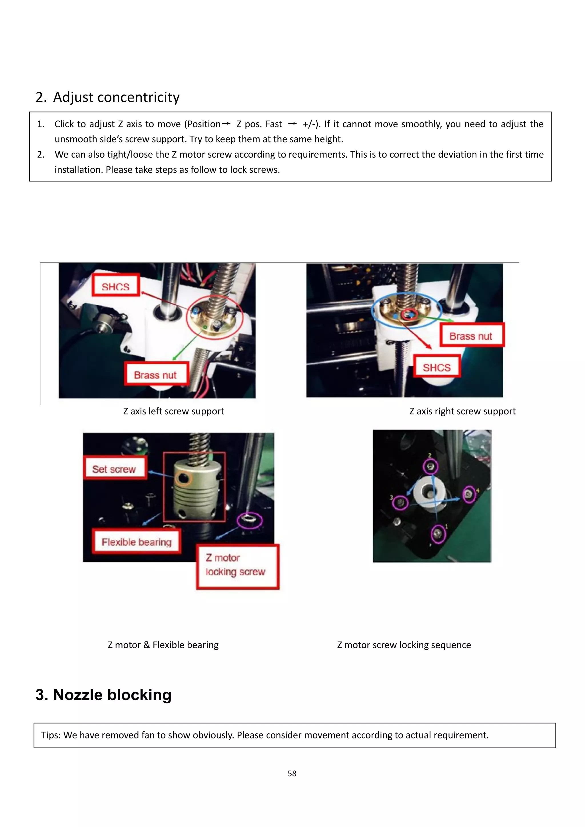 58
2. Adjust concentricity
Z axis left screw support Z axis right screw support
Z motor & Flexible bearing Z motor screw locking sequence
3. Nozzle blocking
1. Click to adjust Z axis to move (Position→ Z pos. Fast → +/-). If it cannot move smoothly, you need to adjust the
unsmooth side’s screw support. Try to keep them at the same height.
2. We can also tight/loose the Z motor screw according to requirements. This is to correct the deviation in the first time
installation. Please take steps as follow to lock screws.
Tips: We have removed fan to show obviously. Please consider movement according to actual requirement.
 