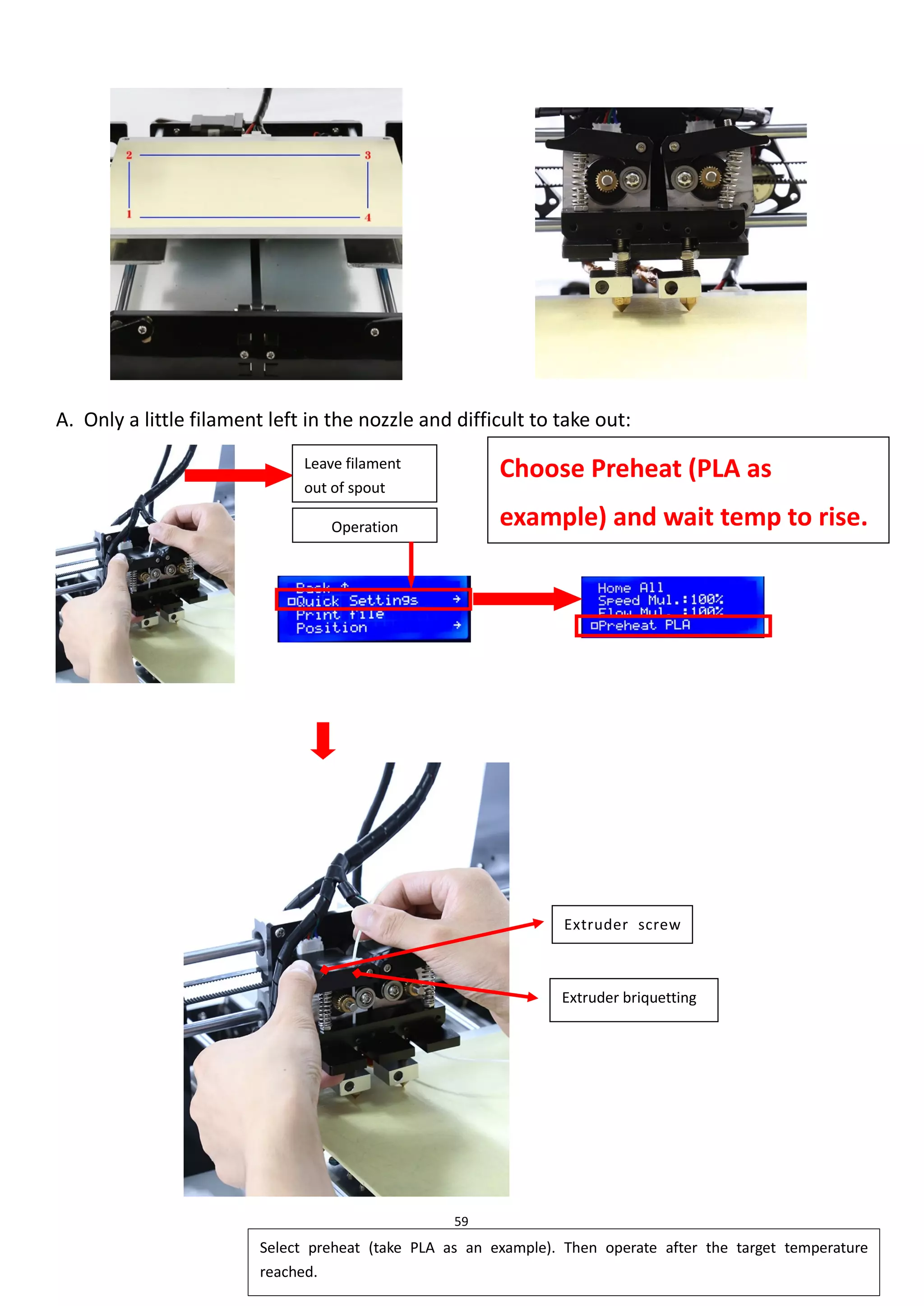 59
A. Only a little filament left in the nozzle and difficult to take out:
Leave filament
out of spout
Select preheat (take PLA as an example). Then operate after the target temperature
reached.
Choose Preheat (PLA as
example) and wait temp to rise.
Operation
Extruder screw
Extruder briquetting
 