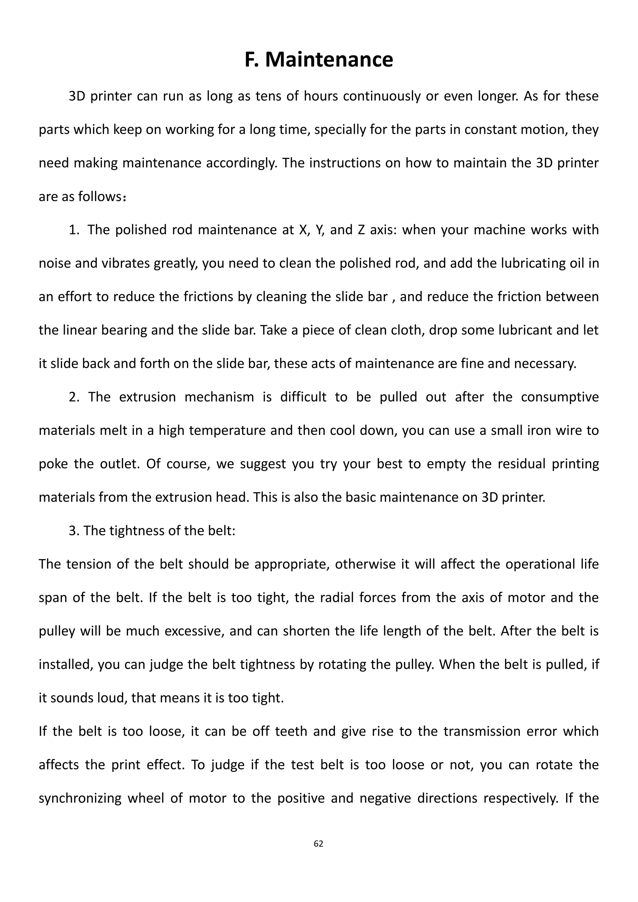 62
F. Maintenance
3D printer can run as long as tens of hours continuously or even longer. As for these
parts which keep on working for a long time, specially for the parts in constant motion, they
need making maintenance accordingly. The instructions on how to maintain the 3D printer
are as follows：
1. The polished rod maintenance at X, Y, and Z axis: when your machine works with
noise and vibrates greatly, you need to clean the polished rod, and add the lubricating oil in
an effort to reduce the frictions by cleaning the slide bar , and reduce the friction between
the linear bearing and the slide bar. Take a piece of clean cloth, drop some lubricant and let
it slide back and forth on the slide bar, these acts of maintenance are fine and necessary.
2. The extrusion mechanism is difficult to be pulled out after the consumptive
materials melt in a high temperature and then cool down, you can use a small iron wire to
poke the outlet. Of course, we suggest you try your best to empty the residual printing
materials from the extrusion head. This is also the basic maintenance on 3D printer.
3. The tightness of the belt:
The tension of the belt should be appropriate, otherwise it will affect the operational life
span of the belt. If the belt is too tight, the radial forces from the axis of motor and the
pulley will be much excessive, and can shorten the life length of the belt. After the belt is
installed, you can judge the belt tightness by rotating the pulley. When the belt is pulled, if
it sounds loud, that means it is too tight.
If the belt is too loose, it can be off teeth and give rise to the transmission error which
affects the print effect. To judge if the test belt is too loose or not, you can rotate the
synchronizing wheel of motor to the positive and negative directions respectively. If the
 