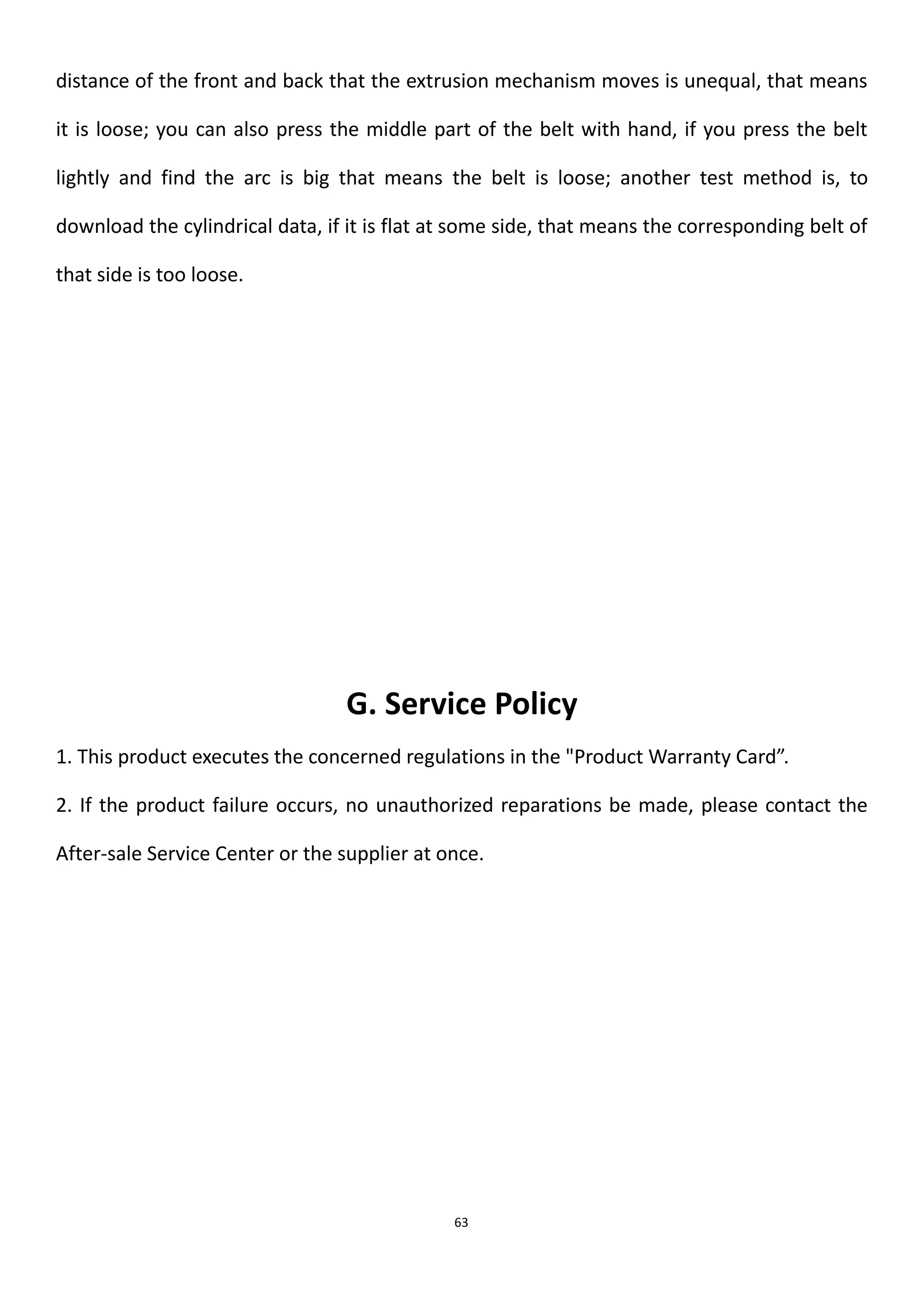 63
distance of the front and back that the extrusion mechanism moves is unequal, that means
it is loose; you can also press the middle part of the belt with hand, if you press the belt
lightly and find the arc is big that means the belt is loose; another test method is, to
download the cylindrical data, if it is flat at some side, that means the corresponding belt of
that side is too loose.
G. Service Policy
1. This product executes the concerned regulations in the "Product Warranty Card”.
2. If the product failure occurs, no unauthorized reparations be made, please contact the
After-sale Service Center or the supplier at once.
 