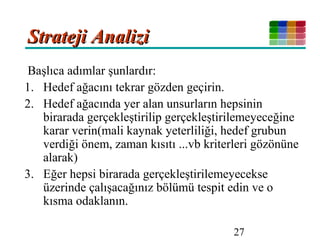 27
Strateji AnaliziStrateji Analizi
Başlıca adımlar şunlardır:
1. Hedef ağacını tekrar gözden geçirin.
2. Hedef ağacında yer alan unsurların hepsinin
birarada gerçekleştirilip gerçekleştirilemeyeceğine
karar verin(mali kaynak yeterliliği, hedef grubun
verdiği önem, zaman kısıtı ...vb kriterleri gözönüne
alarak)
3. Eğer hepsi birarada gerçekleştirilemeyecekse
üzerinde çalışacağınız bölümü tespit edin ve o
kısma odaklanın.
 