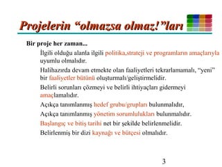 3
Bir proje her zaman...
İlgili olduğu alanla ilgili politika,strateji ve programların amaçlarıyla
uyumlu olmalıdır.
Halihazırda devam etmekte olan faaliyetleri tekrarlamamalı, “yeni”
bir faaliyetler bütünü oluşturmalı/geliştirmelidir.
Belirli sorunları çözmeyi ve belirli ihtiyaçları gidermeyi
amaçlamalıdır.
Açıkça tanımlanmış hedef grubu/grupları bulunmalıdır,
Açıkça tanımlanmış yönetim sorumlulukları bulunmalıdır.
Başlangıç ve bitiş tarihi net bir şekilde belirlenmelidir.
Belirlenmiş bir dizi kaynağı ve bütçesi olmalıdır.
Projelerin “olmazsa olmaz!”larıProjelerin “olmazsa olmaz!”ları
 