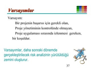37
VarsayımlarVarsayımlar
Varsayım:
Bir projenin başarısı için gerekli olan,
Proje yönetiminin kontrolünde olmayan,
Proje uygulaması sırasında izlenmesi gereken,
bir koşuldur.
Varsayımlar, daha sonraki dönemde
gerçekleştirilecek risk analizinin yürütüldüğü
zemini oluşturur.
 
