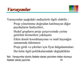 38
VarsayımlarVarsayımlar
Varsayımlar aşağıdaki endişelerle ilgili olabilir :
Proje yönetimine doğrudan katılmayan diğer
paydaşların faaliyetleri,
Hedef grupların proje çerçevesinde yerine
getirilen hizmetlere yaklaşımı
Etkin donör koordinasyonu ve mali kaynağın
zamanında ödenmesi
Proje girdi ve çıktıları için fiyat dalgalanmaları
Devletin ilgili politikalarındaki değişiklikler
Not: Varsayımlar olumlu ifadeler olarak yazılırken riskler olumsuz
ifadeler olarak yazılırlar.
 