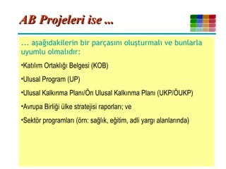 4
AB Projeleri ise ...AB Projeleri ise ...
... aşağıdakilerin bir parçasını oluşturmalı ve bunlarla
uyumlu olmalıdır:
•Katılım Ortaklığı Belgesi (KOB)
•Ulusal Program (UP)
•Ulusal Kalkınma Planı/Ön Ulusal Kalkınma Planı (UKP/ÖUKP)
•Avrupa Birliği ülke stratejisi raporları; ve
•Sektör programları (örn: sağlık, eğitim, adli yargı alanlarında)
 