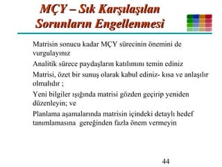 44
MÇY – Sık KarşılaşılanMÇY – Sık Karşılaşılan
Sorunların EngellenmesiSorunların Engellenmesi
Matrisin sonucu kadar MÇY sürecinin önemini de
vurgulayınız
Analitik sürece paydaşların katılımını temin ediniz
Matrisi, özet bir sunuş olarak kabul ediniz- kısa ve anlaşılır
olmalıdır ;
Yeni bilgiler ışığında matrisi gözden geçirip yeniden
düzenleyin; ve
Planlama aşamalarında matrisin içindeki detaylı hedef
tanımlamasına gereğinden fazla önem vermeyin
 