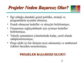 5
Projeler Neden Başarısız Olur?Projeler Neden Başarısız Olur?
• İlgi olduğu alandaki genel politika, strateji ve
programlarla uyumlu olmazsa,
• Esnek olmayan hedefler ve süreçler belirlemişse,
• Finansman sağlayabilmek için iyimser hedefler
belirlemişse,
• Teknik uzmanların yönetiminde kalıp, yerel olarak
sahiplenilmemişse,
• Proje ekibi iyi bir iletişim tesis edememiş ve muhtemel
riskleri önceden sezememişse,
PROJELER BAŞARISIZ OLUR!!!PROJELER BAŞARISIZ OLUR!!!
 