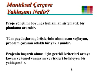 8
Mantıksal ÇerçeveMantıksal Çerçeve
Yaklaşımı Nedir?Yaklaşımı Nedir?
Proje yönetimi boyunca kullanılan sistematik bir
planlama aracıdır.
Tüm paydaşların görüşlerinin alınmasını sağlayan,
problem çözümü odaklı bir yaklaşımdır.
Projenin başarılı olması için gerekli kriterleri ortaya
koyan ve temel varsayım ve riskleri belirleyen bir
yaklaşımdır.
 