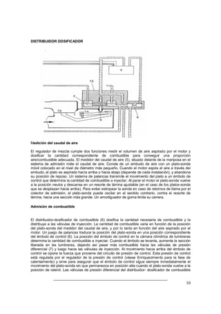 10
DISTRIBUIDOR DOSIFICADOR
Medición del caudal de aire
El regulador de mezcla cumple dos funciones medir el volumen de aire aspirado por el motor y
dosificar la cantidad correspondiente de combustible para conseguir una proporción
aire/combustible adecuada. El medidor del caudal de aire (5), situado delante de la mariposa en el
sistema de admisión mide el caudal de aire. Consta de un embudo de aire con un plato-sonda
móvil colocado en el nivel de diámetro más pequeño. Cuando el motor aspira el aire a través dei
embudo, el plato es aspirado hacía arriba o hacia abajo (depende de cada instalación), y abandona
su posición de reposo. Un sistema de palancas transmite el movimiento del plato a un émbolo de
control que determina la cantidad de combustible a inyectar. Al parar el motor el plato-sonda vuelve
a la posición neutra y descansa en un resorte de lámina ajustable (en el caso de los platos-sonda
que se desplazan hacia arriba). Para evitar estropear la sonda en caso de retornos de llama por el
colector de admisión, el plato-sonda puede oscilar en el sentido contrario, contra el resorte de
lámina, hacia una sección más grande. Un amortiguador de goma limita su carrera.
Admisión de combustible
El distribuidor-dosificador de combustible (6) dosifica la cantidad necesaria de combustible y la
distribuye a las válvulas de inyección. La cantidad de combustible varia en función de la posición
del plato-sonda del medidor del caudal de aire, y por lo tanto en función del aire aspirado por el
motor. Un juego de palancas traduce la posición del plato-sonda en una posición correspondiente
del émbolo de control (6). La posición del émbolo de control en la cámara cilíndrica de lumbreras
determina la cantidad de combustible a inyectar. Cuando el émbolo se levanta, aumenta la sección
liberada en las lumbreras, dejando así pasar más combustible hacia las válvulas de presión
diferencial (7) y luego hacia las válvulas de inyección. Al movimiento hacia arriba del émbolo de
control se opone la fuerza que proviene del circuito de presión de control. Esta presión de control
está regulada por el regulador de la presión de control (véase Enriquecimiento para la fase de
calentamiento) y sirve para asegurar que el émbolo de control sigue siempre inmediatamente el
movimiento del plato-sonda sin que permanezca en posición alta cuando el plato-sonda vuelve a la
posición de ralentí. Las válvulas de presión diferencial del distribuidor- dosificador de combustible
 