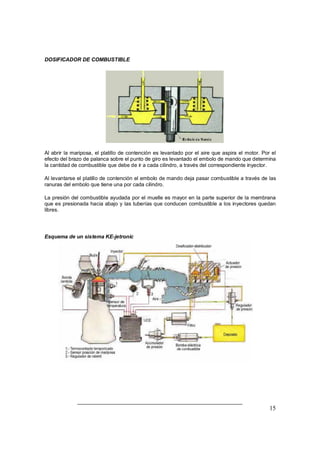 15
DOSIFICADOR DE COMBUSTIBLE
Al abrir la mariposa, el platillo de contención es levantado por el aire que aspira el motor. Por el
efecto del brazo de palanca sobre el punto de giro es levantado el embolo de mando que determina
la cantidad de combustible que debe de ir a cada cilindro, a través del correspondiente inyector.
Al levantarse el platillo de contención el embolo de mando deja pasar combustible a través de las
ranuras del embolo que tiene una por cada cilindro.
La presión del combustible ayudada por el muelle es mayor en la parte superior de la membrana
que es presionada hacia abajo y las tuberías que conducen combustible a los inyectores quedan
libres.
Esquema de un sistema KE-jetronic
 