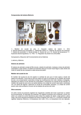 19
Componentes del sistema Motronic
1.- Medidor de caudal de aire; 2.- Actuador rotativo de ralentí; 3.- ECU
4.- Bomba eléctrica de combustible; 5.- Distribuidor (Delco); 6.- Detector de posición de mariposa;
7.- Bobina de encendido 8.- Sonda lambda; 9.- Sensor de r.p.m; 10.- Sensor de temperatura; 11.-
Inyectores electromagnéticos; 12.- Filtro 13.- Regulador de presión de combustible.
Comparación y Resumen del Funcionamiento de los Sistemas
L-Jetronic y Motronic.
Sistema de admisión
El sistema de admisión consta de filtro de aire, colector de admisión, mariposa y tubos de admisión
conectados a cada cilindro. El sistema de admisión tiene por función hacer llegar a cada cilindro del
motor el caudal de aire necesario a cada carrera del pistón.
Medidor del caudal de aire
El medidor del caudal de aire (8) registra la cantidad de aire que el motor aspira a través del
sistema de admisión. Como todo el aire que aspira el motor ha de pasar por el medidor del caudal
de aire, una compensación automática corrige las modificaciones del motor debidas al desgaste,
depósitos de carbono en las cámaras de combustible y variaciones en el ajuste de las válvulas. El
medidor del caudal de aire envía una señal eléctrica a la unidad de control; esta señal, combinada
con una señal del régimen, determina el caudal de combustible necesario. La unidad de control
puede variar esta cantidad en función de los estados de servicio del motor.
Otros sensores
Un cierto número de sensores registran las magnitudes variables del motor supervisan su estado
de funcionamiento. El interruptor de mariposa (12) registra la posición de la mariposa y envía una
señal a la unidad de control electrónica para indicar los estados de ralentí, carga parcial o plena
carga. Hay otros sensores encargados de indicar el régimen del motor (11), la posición angular del
cigüeñal (sistemas Motronic), la temperatura del motor (10) y la temperatura del aire aspirado.
 