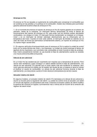 21
Arranque en frío
Al arrancar en frío se necesita un suplemento de combustible para compensar el combustible que
se condensa en las paredes y no participa en la combustión. Existen dos métodos para suministrar
gasolina adicional durante la fase de arranque en frío:
1.- En el momento de arrancar el inyector de arranque en frío (6) inyecta gasolina en el colector de
admisión, detrás de la mariposa. Un interruptor térmico temporizado (9) limita el tiempo de
funcionamiento del inyector de arranque en frío, para evitar que los cilindros reciban demasiado
combustible y se ahogue el motor. El interruptor térmico temporizado va instalado en el bloque-
motor y es un interruptor de bimetal calentado eléctricamente que es influenciado por la
temperatura del motor. Cuando el motor está caliente, el interruptor de bimetal se calienta con el
calor del motor de forma que permanece constantemente abierto y el inyector de arranque en frío
no inyecta ningún caudal extra.
2.- En algunos vehículos el enriquecimiento para el arranque en frío lo realiza la unidad de control
junto con la sonda térmica del motor y los inyectores. La unidad de control prolonga el tiempo de
apertura de los inyectores y así suministra más combustible al motor durante la fase de arranque.
Este mismo procedimiento también se usa durante la fase de calentamiento cuando se necesita
una mezcla aire/combustible enriquecida.
Válvula de aire adicional
En un motor frío las resistencias por rozamiento son mayores que a temperatura de servicio. Para
vencer esta resistencia y para conseguir un ralentí estable durante la fase de calentamiento, una
válvula de aire adicional (13) permite que el motor aspire más aire eludiendo la mariposa, pero
como este aire adicional es medido por el medidor del caudal de aire, el sistema lo tiene en cuenta
al dosificar el caudal de combustible. La válvula de aire adicional funciona durante la fase de
calentamiento y se desconecta cuando el motor alcanza la temperatura de servicio exacta.
Actuador rotativo de ralentí
En algunos modelos, un actuador rotativo de ralentí (13) reemplaza a la válvula de aire adicional y
asume su función para la regulación del ralentí. La unidad de control envía al actuador una señal
en función del régimen y la temperatura del motor. Entonces el actuador rotativo de ralentí modifica
la apertura del conducto en bypass, suministrando más o menos aire en función de la variación del
régimen de ralentí inicial.
 