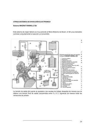 24
OTROS SISTEMAS DE INYECCIÓN ELECTRONICA
Sistema MAGNETI-MARELLI G6
Este sistema de origen Italiano es muy parecido al Mono-Motronic de Bosch, el G6 y sus derivados
controlan conjuntamente la inyección y el encendido.
El funcionamiento por lo tanto es similar al ya estudiado para el Mono-Motronic pero vamos a
destacar varias diferencias como es la forma de medir el aire de admisión por medio de un
captador de presión.
Captador de presión
El captador de presión absoluta (MAP), viene a sustituir al conocido caudalímetro de "plato-sonda"
oscilante o al de "hilo caliente". Por medio de este captador (11) la unidad de control ECU recibe
permanente información sobre el estado de depresión reinante en el interior del colector de
admisión. Los valores proporcionados pueden ser traducidos a valores relativos a la cantidad de
aire que existe en el circuito y ello le permite a la ECU poder determinar con exactitud, y en cada
caso, la dosificación de la mezcla, es decir, la cantidad de combustible inyectada a través del
inyector.
El captador de presión detecta las variaciones y presión en el interior del colector de admisión
según los cambios de carga y velocidad de rotación del motor. Este sistema permite conjuntamente
con el valor de temperatura de aire saber el peso del aire que entra en el colector de admisión y así
poder establecer con exactitud la cantidad de gasolina a inyectar para conseguir una determinada
relación de mezcla.
El captador esta constituido por un diafragma realizado en materia aislante dentro del cual están
emplazadas unas resistencias que forman un puente de medida.
El puente de resistencias esta formados por sensores piezoelectricos que son sensibles a las
deformaciones mecánicas.
El diafragma esta unido mediante un tubo al colector de admisión de manera que las variaciones
de presión actúan directamente sobre el diafragma provocando su deformación. Esta deformación
actúa sobre el puente de resistencias variando la tensión de salida.
La tensión de salida del puente es ajustada a las escalas de trabajo deseadas de manera que se
obtiene una tensión final de salida comprendida entre 0 y 5 V. siguiendo de manera lineal las
variaciones de presión.
 