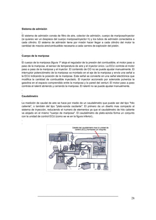 28
Sistema de admisión
.
El sistema de admisión consta de filtro de aire, colector de admisión, cuerpo de mariposa/inyector
(si quieres ver un despiece del cuerpo mariposa/inyector h) y los tubos de admisión conectados a
cada cilindro. El sistema de admisión tiene por misión hacer llegar a cada cilindro del motor la
cantidad de mezcla aire/combustible necesaria a cada carrera de explosión del pistón.
.
.
Cuerpo de la mariposa
.
El cuerpo de la mariposa (figura 1ª aloja el regulador de la presión del combustible, el motor paso a
paso de la mariposa, el sensor de temperatura de aire y el inyector único. La ECU controla el motor
paso a paso de la mariposa y el inyector. El contenido de CO no se puede ajustar manualmente. El
interruptor potenciómetro de la mariposa va montado en el eje de la mariposa y envía una señal a
la ECU indicando la posición de la mariposa. Esta señal se convierte en una señal electrónica que
modifica la cantidad de combustible inyectado. El inyector accionado por solenoide pulveriza la
gasolina en el espacio comprendido entre la mariposa y la pared del venturi. El motor paso a paso
controla el ralentí abriendo y cerrando la mariposa. El ralentí no se puede ajustar manualmente.
.
.
Caudalimetro
.
La medición de caudal de aire se hace por medio de un caudalimetro que puede ser del tipo "hilo
caliente", o también del tipo "plato-sonda oscilante". El primero da un diseño mas compacto al
sistema de inyección, reduciendo el numero de elementos ya que el caudalimetro de hilo caliente
va alojado en el mismo "cuerpo de mariposa". El caudalimetro de plato-sonda forma un conjunto
con la unidad de control ECU (como se ve en la figura inferior)..
.
.
 