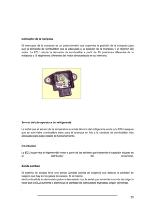 29
Interruptor de la mariposa
.
El interruptor de la mariposa es un potenciómetro que supervisa la posición de la mariposa para
que la demanda de combustible sea la adecuada a la posición de la mariposa y al régimen del
motor. La ECU calcula la demanda de combustible a partir de 15 posiciones diferentes de la
mariposa y 15 regímenes diferentes del motor almacenados en su memoria.
Sensor de la temperatura del refrigerante
.
La señal que el sensor de la temperatura o sonda térmica del refrigerante envía a la ECU asegura
que se suministre combustible extra para el arranque en frío y la cantidad de combustible más
adecuada para cada estado de funcionamiento.
.
.
Distribuidor
.
La ECU supervisa el régimen del motor a partir de las señales que transmite el captador situado en
el distribuidor del encendido.
.
.
Sonda Lambda
.
El sistema de escape lleva una sonda Lambda (sonda de oxígeno) que detecta la cantidad de
oxigeno que hay en los gases de escape. Si la mezcla
aire/combustible es demasiado pobre o demasiado rica, la señal que transmite la sonda de oxígeno
hace que la ECU aumente o disminuya la cantidad de combustible inyectada, según convenga.
.
.
 