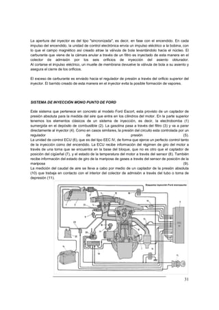 31
La apertura del inyector es del tipo "sincronizada", es decir, en fase con el encendido. En cada
impulso del encendido, la unidad de control electrónica envía un impulso eléctrico a la bobina, con
lo que el campo magnético así creado atrae la válvula de bola levantándolo hacia el núcleo. El
carburante que viene de la cámara anular a través de un filtro es inyectado de esta manera en el
colector de admisión por los seis orificios de inyección del asiento obturador.
Al cortarse el impulso eléctrico, un muelle de membrana devuelve la válvula de bola a su asiento y
asegura el cierre de los orificios.
El exceso de carburante es enviado hacia el regulador de presión a través del orificio superior del
inyector. El barrido creado de esta manera en el inyector evita la posible formación de vapores.
SISTEMA DE INYECCIÓN MONO PUNTO DE FORD
Este sistema que pertenece en concreto al modelo Ford Escort, esta provisto de un captador de
presión absoluta para la medida del aire que entra en los cilindros del motor. En la parte superior
tenemos los elementos clásicos de un sistema de inyección, es decir, la electrobomba (1)
sumergida en el depósito de combustible (2). La gasolina pasa a través del filtro (3) y va a parar
directamente al inyector (4). Como en casos similares, la presión del circuito esta controlada por un
regulador de presión (5).
La unidad de control ECU (6), que es del tipo EEC IV, de forma que ejerce un perfecto control tanto
de la inyección como del encendido. La ECU recibe información del régimen de giro del motor a
través de una toma que se encuentra en la base del bloque, que no es otro que el captador de
posición del cigüeñal (7), y el estado de la temperatura del motor a través del sensor (8). También
recibe información del estado de giro de la mariposa de gases a través del sensor de posición de la
mariposa (9).
La medición del caudal de aire se lleva a cabo por medio de un captador de la presión absoluta
(10) que trabaja en contacto con el interior del colector de admisión a través del tubo o toma de
depresión (11).
 