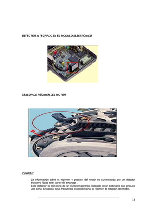34
DETECTOR INTEGRADO EN EL MODULO ELECTRÓNICO
SENSOR DE RÉGIMEN DEL MOTOR
FUNCIÓN
⇒ La información sobre el régimen y posición del motor es suministrada por un detector
inductivo fijado en el cárter de embrage .
⇒ Este detector se compone de un núcleo magnético rodeado de un bobinado que produce
una señal sinusoidal cuya frecuencia es proporcional al régimen de rotación del motor.
 