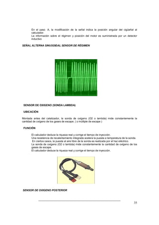 35
⇒ En el paso A, la modificación de la señal indica la posición angular del cigüeñal al
calculador.
⇒ La información sobre el régimen y posición del motor es suministrada por un detector
inductivo
SEÑAL ALTERNA SINUSOIDAL SENSOR DE RÉGIMEN
SENSOR DE OXIGENO (SONDA LAMBDA)
UBICACIÓN
Montada antes del catalizador, la sonda de oxígeno (O2 o lambda) mide constantemente la
cantidad de oxígeno de los gases de escape. ( o múltiple de escape )
FUNCIÓN
⇒ El calculador deduce la riqueza real y corrige el tiempo de inyección.
⇒ Una resistencia de recalentamiento integrada acelera la puesta a temperatura de la sonda.
⇒ En ciertos casos, la puesta al aire libre de la sonda es realizada por el haz eléctrico.
⇒ La sonda de oxígeno (O2 o lambda) mide constantemente la cantidad de oxígeno de los
gases de escape.
⇒ El calculador deduce la riqueza real y corrige el tiempo de inyección.
SENSOR DE OXIGENO POSTERIOR
 