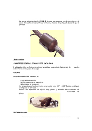 36
⇒ La norma anticontaminación EURO -3 impone una segunda sonda de oxígeno a la
salida del catalizador con el fin de verificar su eficacia, al igual que la de sonda que le
precede.
CATALIZADOR
CARACTERÍSTICAS DEL COMBERTIDOR CATALITICO
El catalizador utiliza un fenómeno químico, la catálisis, para reducir el porcentaje de agentes
contaminantes en los gases de escape.
FUNCIÓN
Principalmente reduce el contenido de:
⇒ CO (Oxido de carbono)
⇒ HC (Hidrocarburos no quemados)
⇒ NOx (Oxidos de nitrógeno)
⇒ Su temperatura de funcionamiento, comprendida entre 600º y 800° Celcius, está ligada
a la riqueza de la mezcla.
⇒ Realiza una regulación de riqueza muy precisa y funciona exclusivamente con
combustible sin
plomo.
PRECATALIZADOR
 