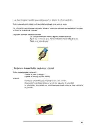 40
Los dispositivos de inyección secuencial necesitan un detector de referencia cilindro.
Está implantado en la culata frente a un objetivo situado en el árbol de levas.
Su información permite que el calculador defina un cilindro de referencia que servirá para respetar
el orden de encendido e inyección.
Según los montajes puede encontrarse:
⇒ Del lado de distribución frente a la polea del árbol de levas.
⇒ Fijado a la bomba de agua, frente al otro extremo del árbol de levas.
⇒ Fijado en el tapa-válvulas.
Contactores de seguridad del regulador de velocidad
Estos contactores se montan en :
⇒ El pedal de freno (color rojo)
⇒ El pedal de embrague (color blanco)
Función:
⇒ Informan al calculador cualquier acción sobre estos pedales.
⇒ El calculador neutraliza entonces la función del regulador de velocidad.
⇒ La información suministrada por estos detectores puede utilizarse para mejorar la
conducción
 
