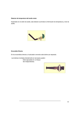 41
Detector de temperatura del aceite motor
Implantado en el cárter de aceite, este detector suministra la información de temperatura y nivel de
aceite.
Encendido Directo
En los encendidos directos, el calculador comanda cada bobina por separado.
Las bobinas montadas directamente en las bujías pueden:
⇒ Estar agrupadas en un bloque
⇒ Ser independientes
 