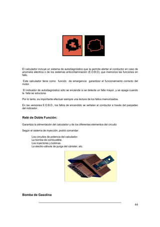 44
El calculador incluye un sistema de autodiagnóstico que le permite alertar al conductor en caso de
anomalía eléctrica o de los sistemas anticontaminación (E.O.B.D), que memoriza las funciones en
fallo.
Este calculador tiene como función de emergencia garantizar el funcionamiento correcto del
motor.
El indicador de autodiagnóstico sólo se enciende si se detecta un falla mayor, y se apaga cuando
la falla se soluciona.
Por lo tanto, es importante efectuar siempre una lectura de los fallos memorizados.
En las versiones E.O.B.D., los fallos de encendido se señalan al conductor a través del parpadeo
del indicador.
Relé de Doble Función:
Garantiza la alimentación del calculador y de los diferentes elementos del circuito
Según el sistema de inyección, podrá comandar:
⇒ Los circuitos de potencia del calculador.
⇒ La bomba de combustible.
⇒ Los inyectores y bobinas.
⇒ La electro-válvula de purga del cánister, etc.
Bomba de Gasolina
 
