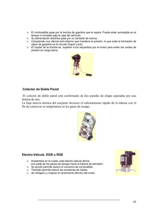45
v El combustible pasa por la bomba de gasolina que le aspira. Puede estar sumergida en el
tanque o montada bajo la caja del vehículo.
v Su alimentación eléctrica pasa por un contacto de inercia.
v Comprende una válvula anti-rretorno que mantiene la presión, lo que evita la formación de
vapor de gasolina en el circuito (Vapor Lock).
v El caudal de la bomba es superior a los requeridos por el motor para evitar las caídas de
presión en carga plena.
Colector de Doble Pared
El colector de doble pared está conformado de dos paredes de chapa separadas por una
lámina de aire.
La baja inercia térmica del conjunto favorece el calentamiento rápido de la tubería con el
fin de conservar su temperatura en los gases de escape.
Electro-Válvula EGR o RGE
v Implantada en la culata, esta electro-válvula deriva
una parte de los gases de escape hacia la tubería de admisión.
v Su acción permite reducir el consumo de combustible.
v También permite reducir las emisiones de óxidos
v de nitrógeno y mejorar el rendimiento térmico del motor.
 