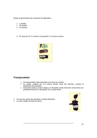 47
Existen 3 generaciones de conectores de diagnóstico:
v 2 canales.
v 16 canales
v 30 canales
v El conector de 16 canales corresponde a la norma europea.
Transpondedor
v Un transpondedor está implantado en la llave de contacto.
v Su código, captado por una antena situada cerca del antirrobo, autoriza el
desbloqueo del calculador.
v Cada llave posee su propio código y el calculador puede memorizar varias llaves con
posibilidad de borrar o reemplazar una o varias llaves.
v En caso de cambio del calculador, se debe efectuarse
v un nuevo código de todas las llaves.
 