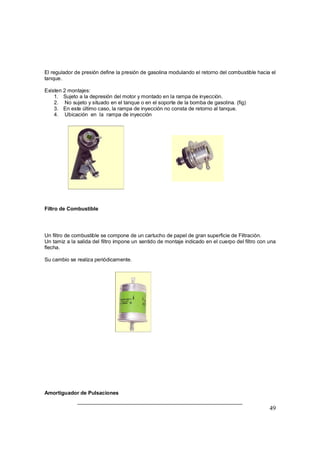49
El regulador de presión define la presión de gasolina modulando el retorno del combustible hacia el
tanque.
Existen 2 montajes:
1. Sujeto a la depresión del motor y montado en la rampa de inyección.
2. No sujeto y situado en el tanque o en el soporte de la bomba de gasolina. (fig)
3. En este último caso, la rampa de inyección no consta de retorno al tanque.
4. Ubicación en la rampa de inyección
Filtro de Combustible
Un filtro de combustible se compone de un cartucho de papel de gran superficie de Filtración.
Un tamiz a la salida del filtro impone un sentido de montaje indicado en el cuerpo del filtro con una
flecha.
Su cambio se realiza periódicamente.
Amortiguador de Pulsaciones
 