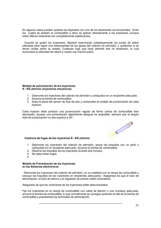 51
En algunos casos pueden quitarse los depósitos con uno de los disolventes convencionales. Entre
los cuales se añaden al combustible y otros se aplican directamente a los inyectores, aunque
estos últimos raramente son completamente satisfactorios.
Cuando se quiten los inyectores, deberán examinarse cuidadosamente las juntas de sellos
utilizadas para lograr una estanqueidad de los gases del colector de admisión, y sustituirse si se
tienen dudas sobre su estado. Cualquier fuga que haya admitirá aire no dosificado, lo cual
aumentará la velocidad de ralentí y creará una mezcla pobre.
Modelo de pulverización de los Inyectores
K - KE-Jetronic (inyectores mecánicos)
1. Desmonte los inyectores del colector de admisión y colóquelos en un recipiente adecuado.
2. Accione la bomba de combustible.
3. Suba la placa del sensor de flujo de aire y compruebe el modelo de pulverización de cada
inyector.
Cada inyector debe producir una pulverización regular de forma cónica de combustible bien
atomizado, aunque una pulverización ligeramente desigual es aceptable, siempre que el ángulo
total de pulverización no sea superior a 35°.
Cadencia de fugas de los inyectores K - KE-Jetronic
1. Desmonte los inyectores del colector de admisión, seque las boquillas con un paño y
colóquelas en un recipiente adecuado. Accione la bomba de combustible.
2. Observe las boquillas de los inyectores durante dos minutos.
3. No debe haber fugas.
4.
Modelo de Pulverización de los Inyectores
en los Sistemas electrónicos
Desmonte los inyectores del colector de admisión, en su totalidad con la rampa de combustible y
coloque las boquillas de los inyectores en recipientes adecuados. Asegúrese de que el tubo de
alimentación, el tubo de retorno y el regulador de presión estén conectados.
Asegúrese de que los conectores de los inyectores estén desconectados.
Fije los inyectores en la rampa de combustible con cable de fijación o una mordaza adecuada,
accione la bomba de combustible, lo que normalmente se consigue quitando el relé de la bomba de
combustible y puenteando los terminales de alimentación.
 