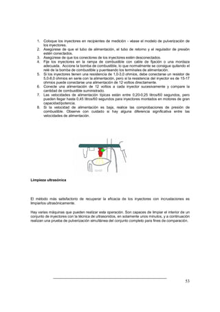 53
1. Coloque los inyectores en recipientes de medición - véase el modelo de pulverización de
los inyectores.
2. Asegúrese de que el tubo de alimentación, el tubo de retorno y el regulador de presión
estén conectados.
3. Asegúrese de que los conectores de los inyectores estén desconectados.
4. Fije los inyectores en la rampa de combustible con cable de fijación o una mordaza
adecuada. Accione la bomba de combustible, lo que normalmente se consigue quitando el
relé de la bomba de combustible y puenteando los terminales de alimentación.
5. Si los inyectores tienen una resistencia de 1,0-3,0 ohmios, debe conectarse un resistor de
5,0-8,0 ohmios en serie con la alimentación, pero si la resistencia del inyector es de 15-17
ohmios puede conectarse una alimentación de 12 voltios directamente.
6. Conecte una alimentación de 12 voltios a cada inyector sucesivamente y compare la
cantidad de combustible suministrado.
7. Las velocidades de alimentación típicas están entre 0,20-0,25 litros/60 segundos, pero
pueden llegar hasta 0,45 litros/60 segundos para inyectores montados en motores de gran
capacidad/potencia.
8. Si la velocidad de alimentación es baja, realice las comprobaciones de presión de
combustible. Observe con cuidado si hay alguna diferencia significativa entre las
velocidades de alimentación.
Limpieza ultrasónica
El método más satisfactorio de recuperar la eficacia de los inyectores con incrustaciones es
limpiarlos ultrasónicamente.
Hay varias máquinas que pueden realizar esta operación. Son capaces de limpiar el interior de un
conjunto de inyectores con la técnica de ultrasonidos, en solamente unos minutos, y a continuación
realizan una prueba de pulverización simultánea del conjunto completo para fines de comparación.
 