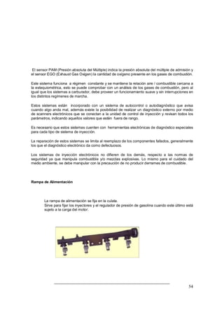 54
El sensor PAM (Presión absoluta del Múltiple) indica la presión absoluta del múltiple de admisión y
el sensor EGO (Exhaust Gas Oxigen) la cantidad de oxígeno presente en los gases de combustión.
Este sistema funciona a régimen constante y se mantiene la relación aire / combustible cercana a
la estequiométrica, esto se puede comprobar con un análisis de los gases de combustión, pero al
igual que los sistemas a carburador, debe proveer un funcionamiento suave y sin interrupciones en
los distintos regímenes de marcha.
Estos sistemas están incorporado con un sistema de autocontrol o autodiagnóstico que avisa
cuando algo anda mal, además existe la posibilidad de realizar un diagnóstico externo por medio
de scanners electrónicos que se conectan a la unidad de control de inyección y revisan todos los
parámetros, indicando aquellos valores que estén fuera de rango.
Es necesario que estos sistemas cuenten con herramientas electrónicas de diagnóstico especiales
para cada tipo de sistema de inyección.
La reparación de estos sistemas se limita al reemplazo de los componentes fallados, generalmente
los que el diagnóstico electrónico da como defectuosos.
Los sistemas de inyección electrónicos no difieren de los demás, respecto a las normas de
seguridad ya que manipula combustible y/o mezclas explosivas. Lo mismo para el cuidado del
medio ambiente, se debe manipular con la precaución de no producir derrames de combustible.
Rampa de Alimentación
⇒ La rampa de alimentación se fija en la culata.
⇒ Sirve para fijar los inyectores y el regulador de presión de gasolina cuando este último está
sujeto a la carga del motor.
 