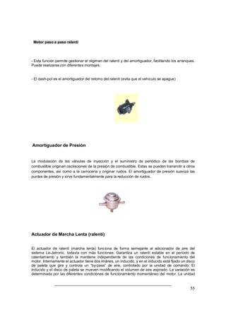 55
Motor paso a paso ralentí
- Esta función permite gestionar el régimen del ralentí y del amortiguador, facilitando los arranques.
Puede realizarse con diferentes montajes.
- El dash-pot es el amortiguador del retorno del ralentí (evita que el vehículo se apague)
Amortiguador de Presión
La modulación de las válvulas de inyección y el suministro de periódico de las bombas de
combustible originan oscilaciones de la presión de combustible. Estas se pueden transmitir a otros
componentes, así como a la carrocería y originar ruidos. El amortiguador de presión suaviza las
puntas de presión y sirve fundamentalmente para la reducción de ruidos.
Actuador de Marcha Lenta (ralentí)
El actuador de ralentí (marcha lenta) funciona de forma semejante al adicionador de aire del
sistema Le-Jetronic, todavía con más funciones. Garantiza un ralentí estable en el período de
calentamiento y también la mantiene independiente de las condiciones de funcionamiento del
motor. Internamente el actuador tiene dos imánes, un inducido, y en el inducido está fijado un disco
de paleta que gira y controla un by-pass de aire, controlado por la unidad de comando. El
inducido y el disco de paleta se mueven modificando el volumen de aire aspirado. La variación es
determinada por las diferentes condiciones de funcionamiento momentáneo del motor. La unidad
 